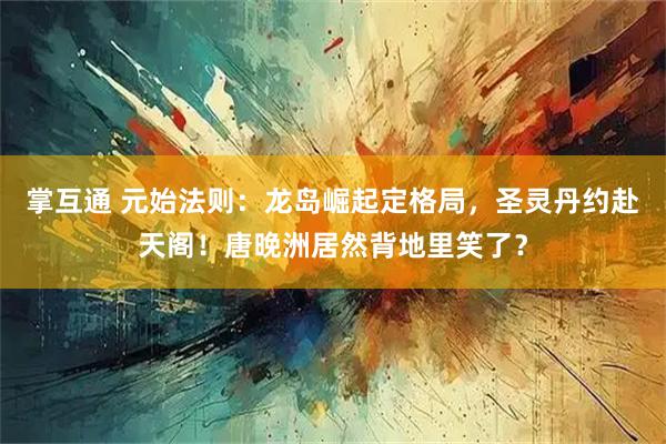 掌互通 元始法则：龙岛崛起定格局，圣灵丹约赴天阁！唐晚洲居然背地里笑了？