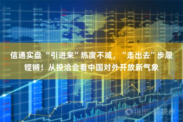 信通实盘 “引进来”热度不减，“走出去”步履铿锵！从投洽会看中国对外开放新气象