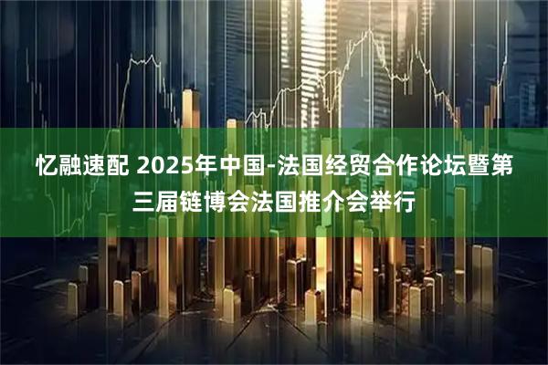 忆融速配 2025年中国-法国经贸合作论坛暨第三届链博会法国推介会举行