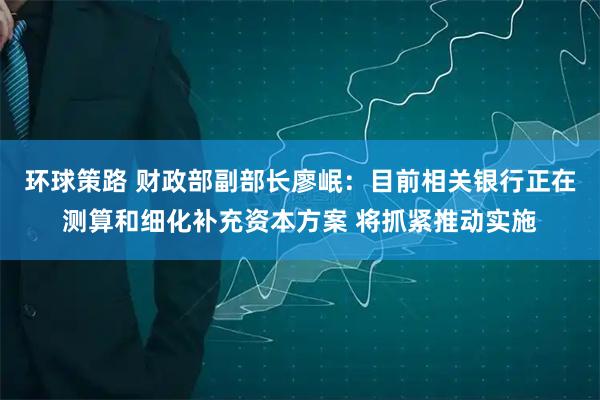 环球策路 财政部副部长廖岷:目前相关银行正在测算和细化补充资本方案 将抓紧推动实施