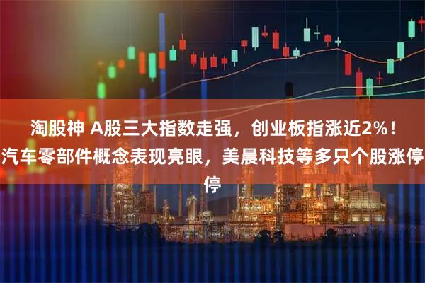 淘股神 A股三大指数走强，创业板指涨近2%！汽车零部件概念表现亮眼，美晨科技等多只个股涨停