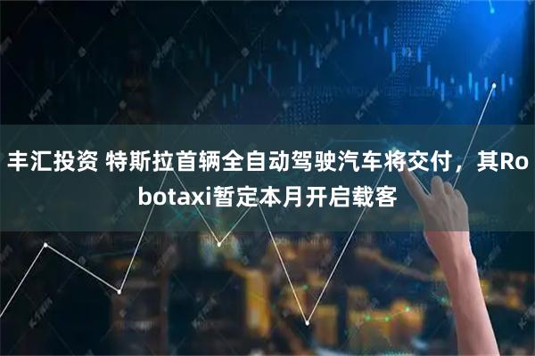 丰汇投资 特斯拉首辆全自动驾驶汽车将交付，其Robotaxi暂定本月开启载客