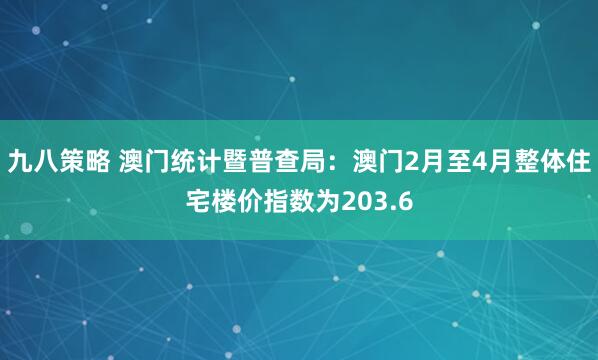 九八策略 澳门统计暨普查局：澳门2月至4月整体住宅楼价指数为203.6