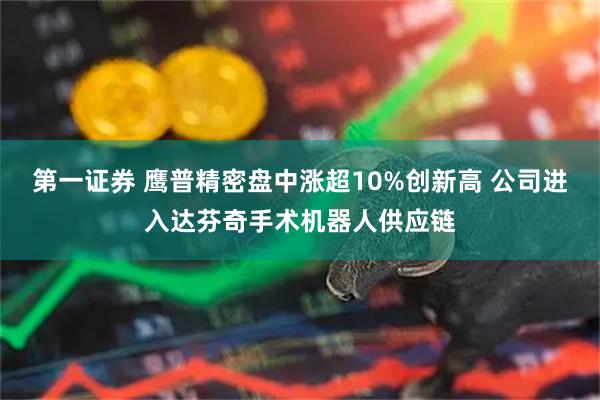 第一证券 鹰普精密盘中涨超10%创新高 公司进入达芬奇手术机器人供应链