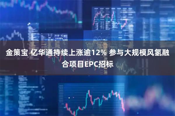 金策宝 亿华通持续上涨逾12% 参与大规模风氢融合项目EPC招标