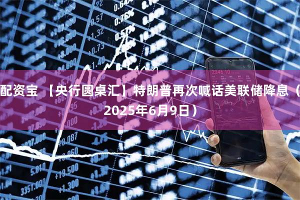 配资宝 【央行圆桌汇】特朗普再次喊话美联储降息（2025年6月9日）