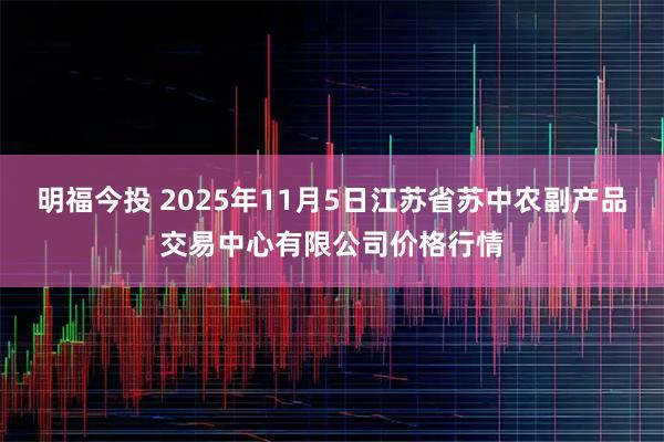 明福今投 2025年11月5日江苏省苏中农副产品交易中心有限公司价格行情