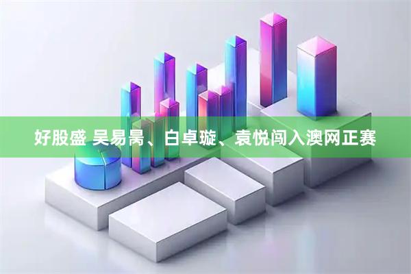 好股盛 吴易昺、白卓璇、袁悦闯入澳网正赛