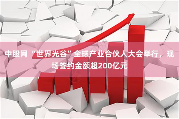 中股网 “世界光谷”全球产业合伙人大会举行，现场签约金额超200亿元