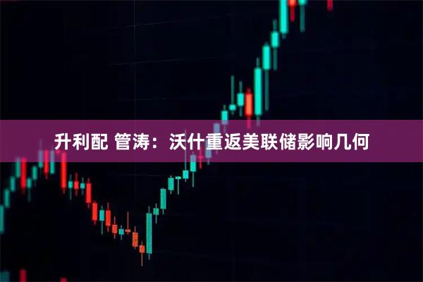 升利配 管涛：沃什重返美联储影响几何