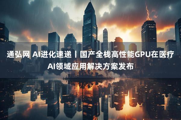 通弘网 AI进化速递丨国产全栈高性能GPU在医疗AI领域应用解决方案发布
