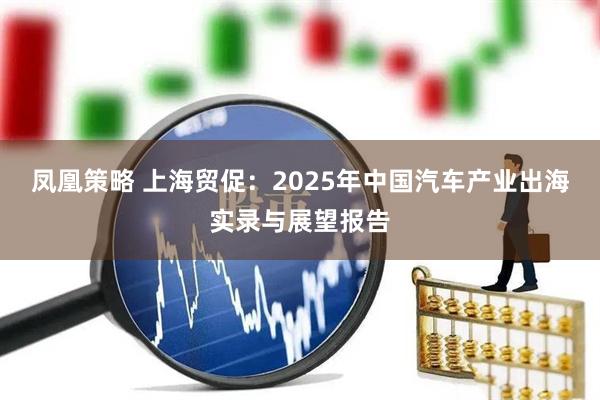 凤凰策略 上海贸促：2025年中国汽车产业出海实录与展望报告