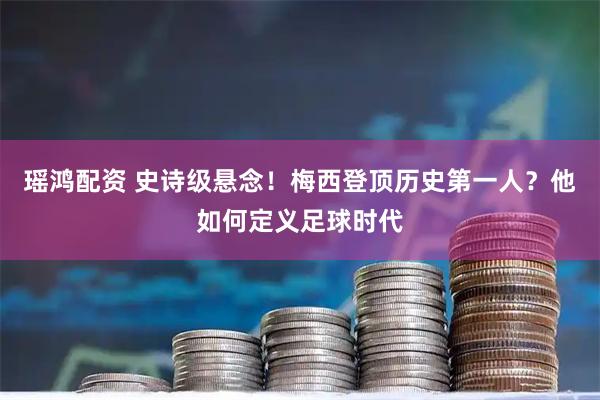 瑶鸿配资 史诗级悬念！梅西登顶历史第一人？他如何定义足球时代