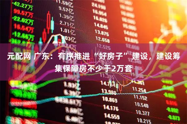 元配网 广东：有序推进 “好房子” 建设，建设筹集保障房不少于2万套