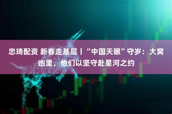 忠琦配资 新春走基层丨“中国天眼”守岁：大窝凼里，他们以坚守赴星河之约