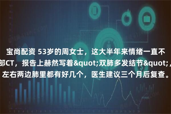 宝尚配资 53岁的周女士，这大半年来情绪一直不太好。体检做了胸部CT，报告上赫然写着"双肺多发结节"，最大的一个有8毫米，左右两边肺里都有好几个，医生建议三个月后复查。虽然医生说先观察就行，但她心里就是放不下，晚上老是翻来覆去睡不着，脑子里全是那些结节。她主要有两个担心：一是眼看着肺结节在增大，
