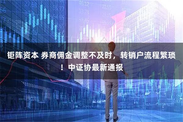 钜阵资本 券商佣金调整不及时，转销户流程繁琐！中证协最新通报