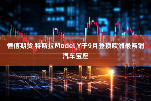 恒信期货 特斯拉Model Y于9月登顶欧洲最畅销汽车宝座