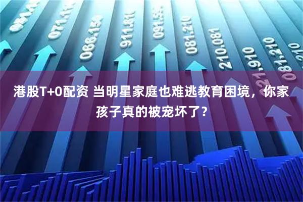 港股T+0配资 当明星家庭也难逃教育困境，你家孩子真的被宠坏了？
