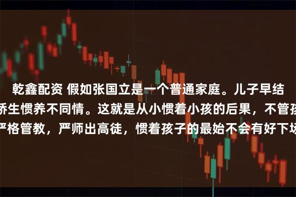 乾鑫配资 假如张国立是一个普通家庭。儿子早结婚了，孙子好几岁了。娇生惯养不同情。这就是从小惯着小孩的后果，不管孩多或少，从小就是要严格管教，严师出高徒，惯着孩子的最始不会有好下场。真是人生的不完美！老子事业有成，儿子恨铁不成钢！怨谁？