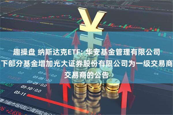 趣操盘 纳斯达克ETF: 华安基金管理有限公司关于旗下部分基金增加光大证券股份有限公司为一级交易商的公告