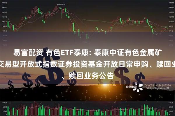 易富配资 有色ETF泰康: 泰康中证有色金属矿业主题交易型开放式指数证券投资基金开放日常申购、赎回业务公告
