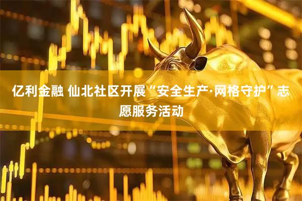 亿利金融 仙北社区开展“安全生产·网格守护”志愿服务活动