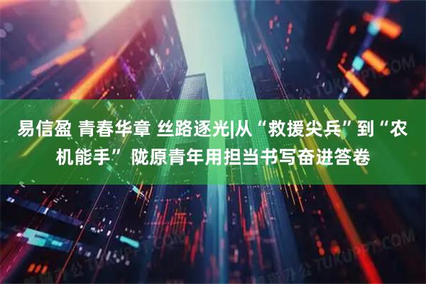 易信盈 青春华章 丝路逐光|从“救援尖兵”到“农机能手” 陇原青年用担当书写奋进答卷