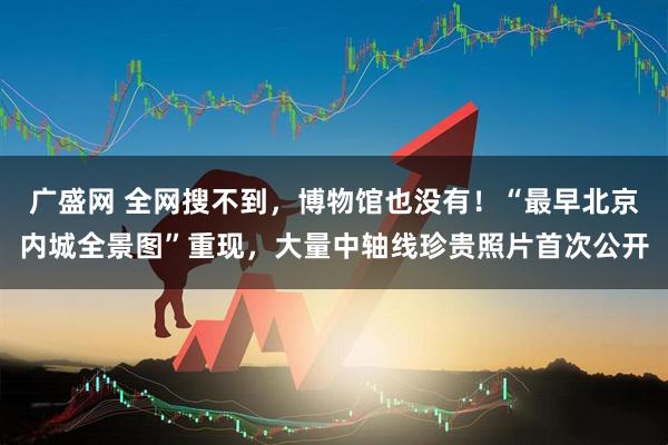 广盛网 全网搜不到，博物馆也没有！“最早北京内城全景图”重现，大量中轴线珍贵照片首次公开